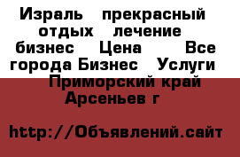 Израль - прекрасный  отдых - лечение - бизнес  › Цена ­ 1 - Все города Бизнес » Услуги   . Приморский край,Арсеньев г.